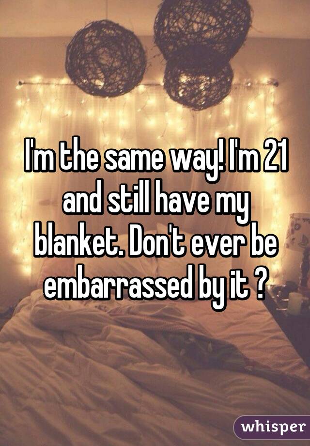 I'm the same way! I'm 21 and still have my blanket. Don't ever be embarrassed by it 😉