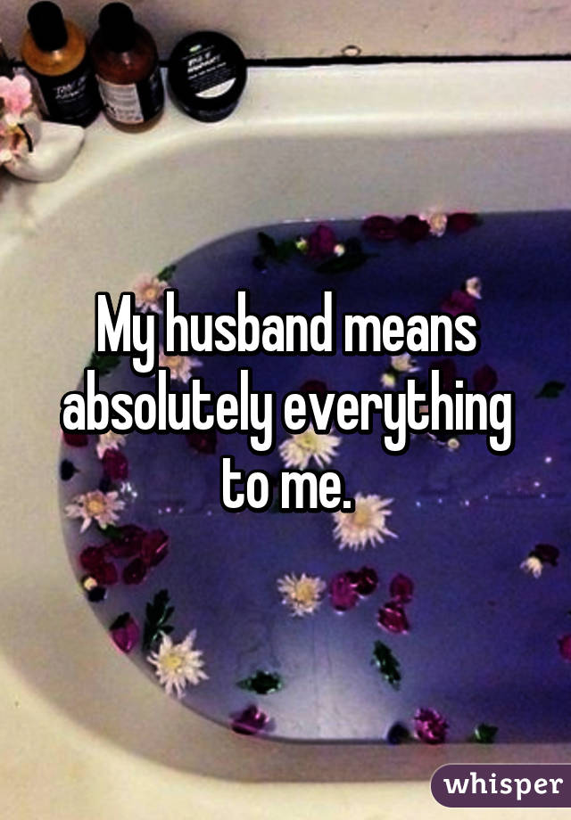 My husband means absolutely everything to me.