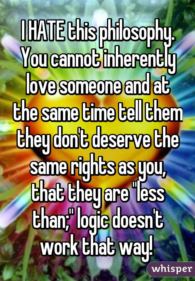 I HATE this philosophy. You cannot inherently love someone and at the same time tell them they don't deserve the same rights as you, that they are "less than;" logic doesn't work that way! 