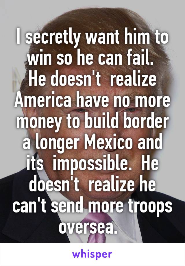 I secretly want him to win so he can fail. 
He doesn't  realize America have no more money to build border a longer Mexico and its  impossible.  He doesn't  realize he can't send more troops oversea.  