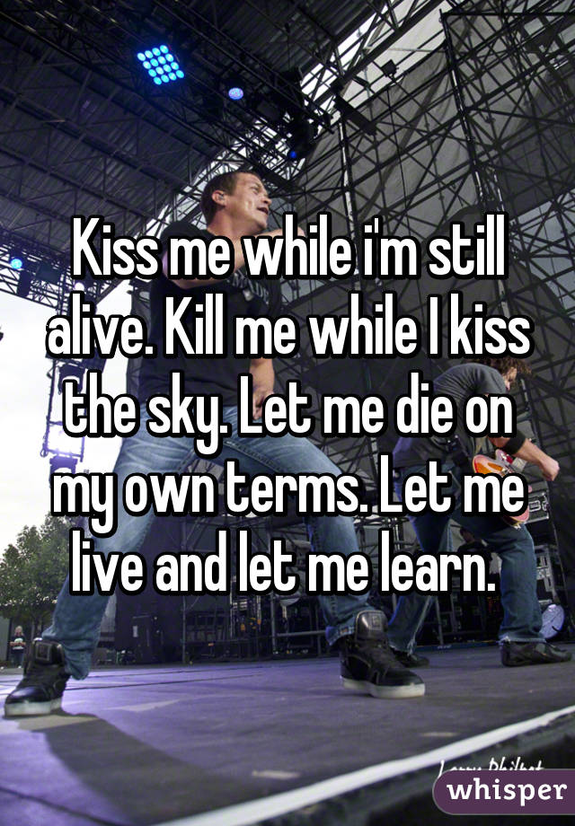 Kiss me while i'm still alive. Kill me while I kiss the sky. Let me die on my own terms. Let me live and let me learn. 