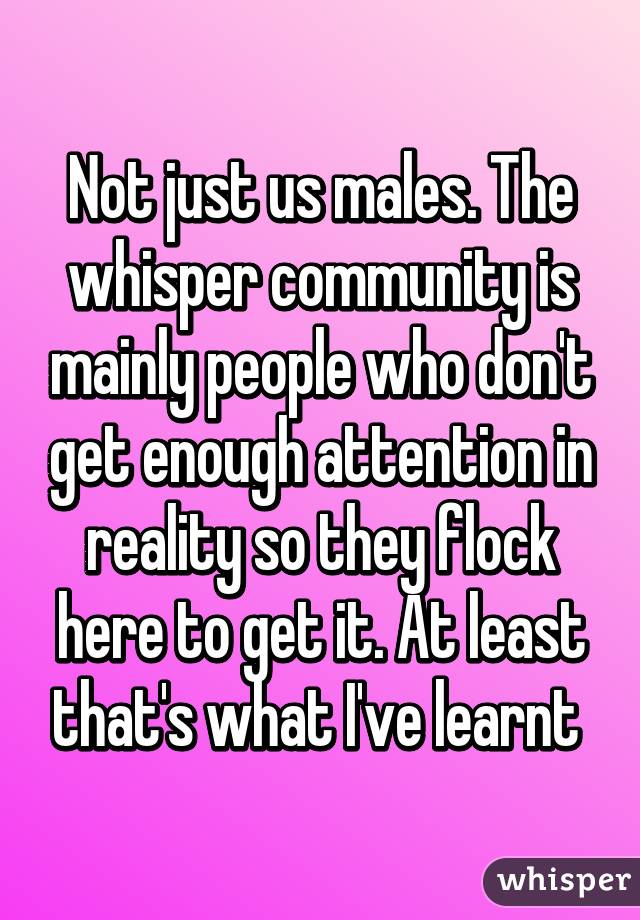 Not just us males. The whisper community is mainly people who don't get enough attention in reality so they flock here to get it. At least that's what I've learnt 