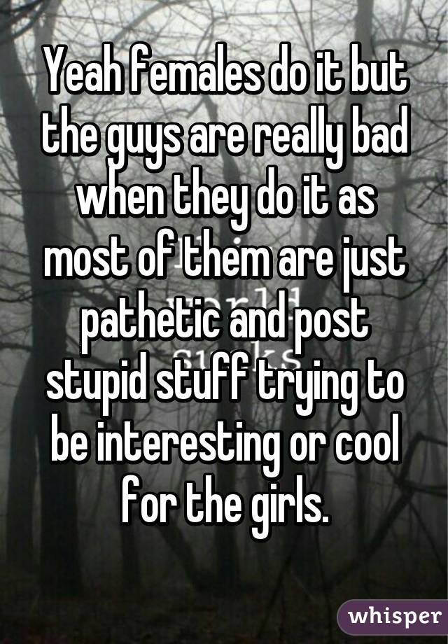 Yeah females do it but the guys are really bad when they do it as most of them are just pathetic and post stupid stuff trying to be interesting or cool for the girls.
