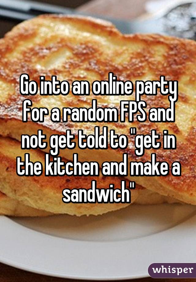 Go into an online party for a random FPS and not get told to "get in the kitchen and make a sandwich"