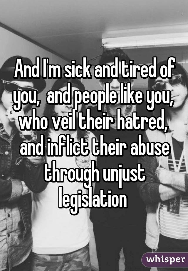 And I'm sick and tired of you,  and people like you,  who veil their hatred,  and inflict their abuse through unjust legislation 
