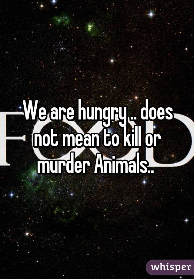 We are hungry .. does not mean to kill or murder Animals.. 
