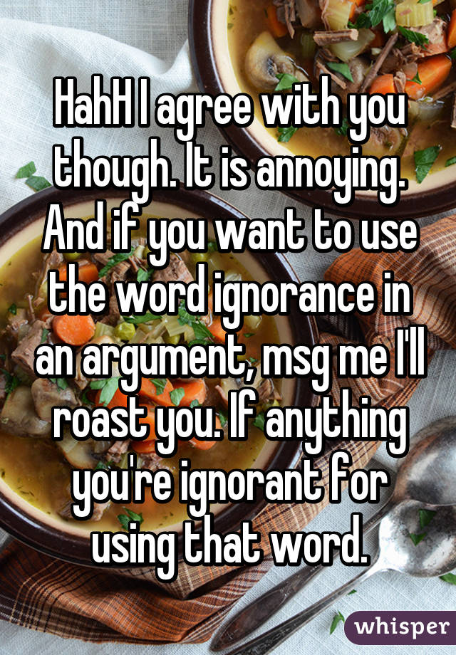 HahH I agree with you though. It is annoying. And if you want to use the word ignorance in an argument, msg me I'll roast you. If anything you're ignorant for using that word.