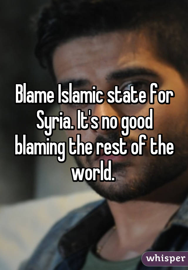Blame Islamic state for Syria. It's no good blaming the rest of the world. 