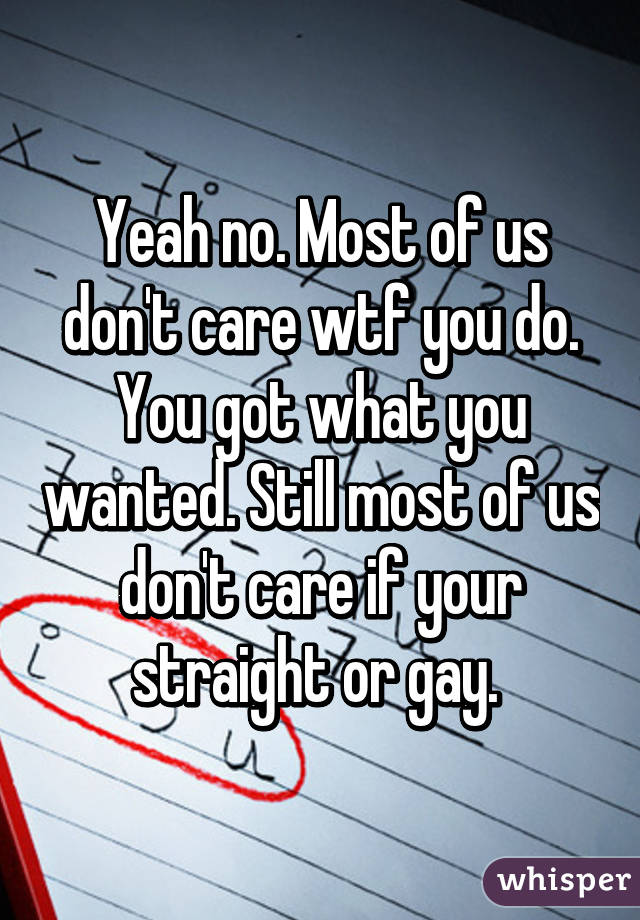 Yeah no. Most of us don't care wtf you do. You got what you wanted. Still most of us don't care if your straight or gay. 