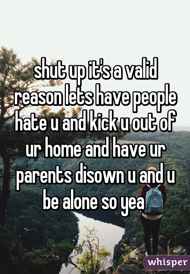 shut up it's a valid reason lets have people hate u and kick u out of ur home and have ur parents disown u and u be alone so yea 