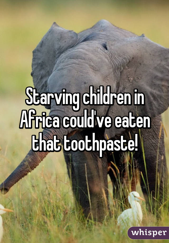 Starving children in Africa could've eaten that toothpaste!