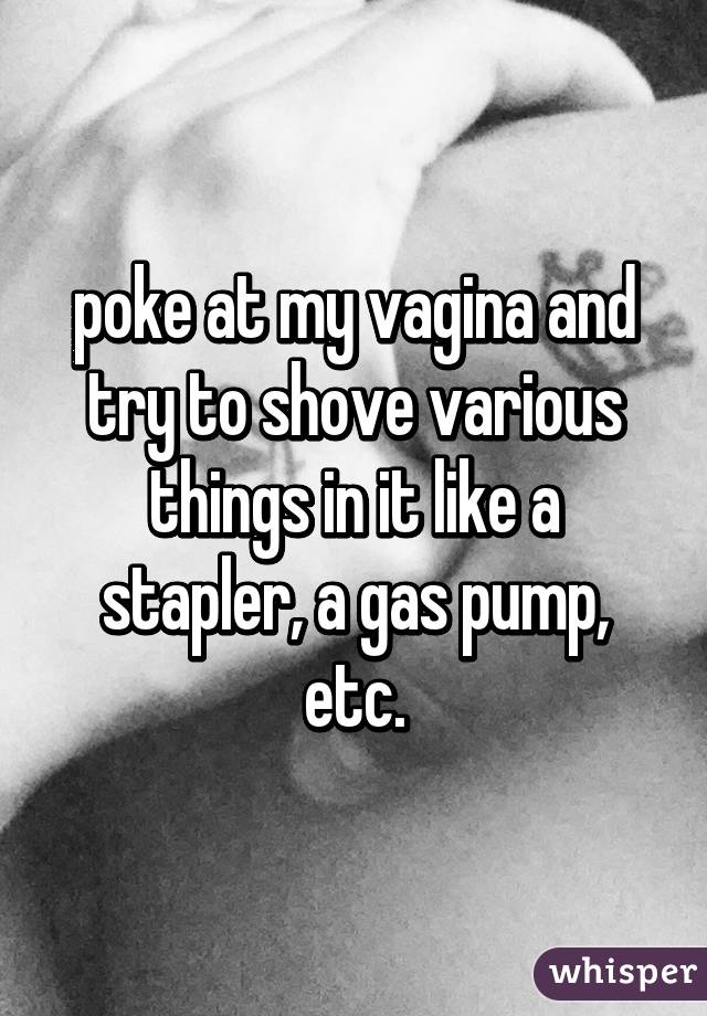 poke at my vagina and try to shove various things in it like a stapler, a gas pump, etc.