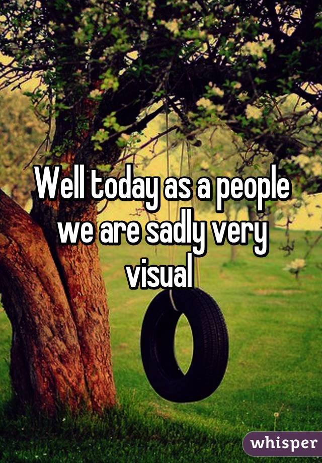 Well today as a people we are sadly very visual 