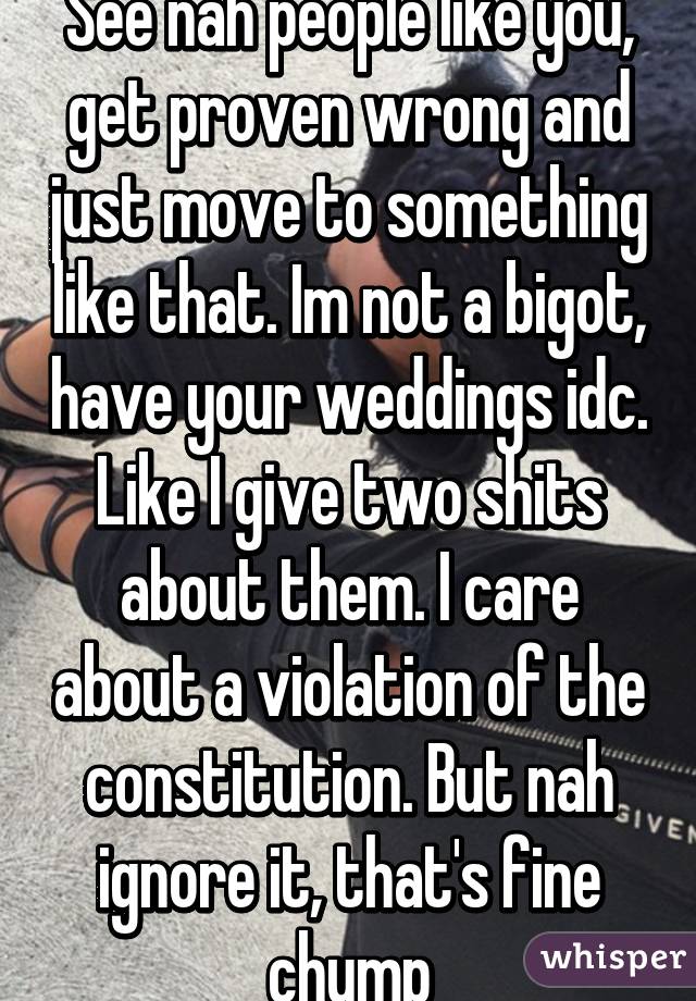 See nah people like you, get proven wrong and just move to something like that. Im not a bigot, have your weddings idc. Like I give two shits about them. I care about a violation of the constitution. But nah ignore it, that's fine chump