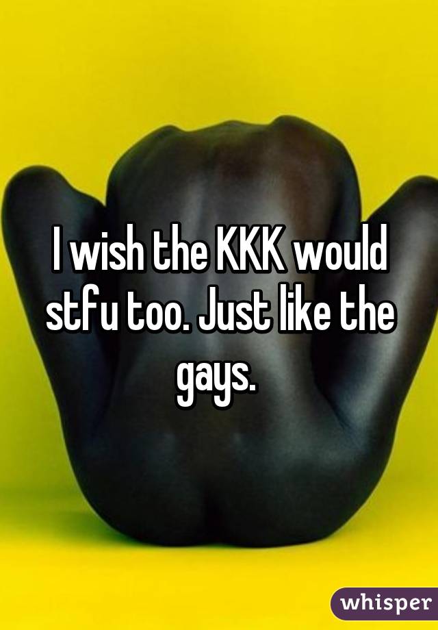 I wish the KKK would stfu too. Just like the gays. 