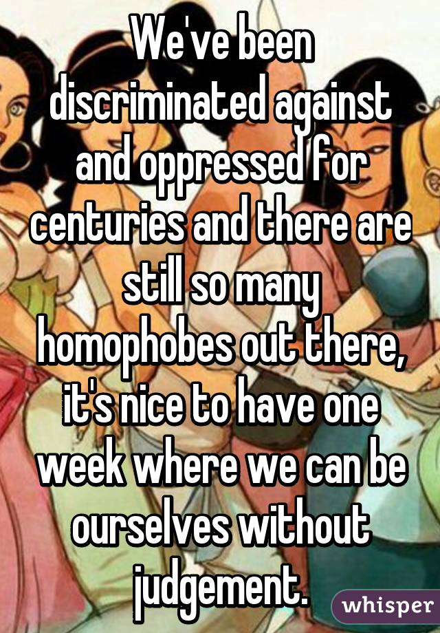 We've been discriminated against and oppressed for centuries and there are still so many homophobes out there, it's nice to have one week where we can be ourselves without judgement.