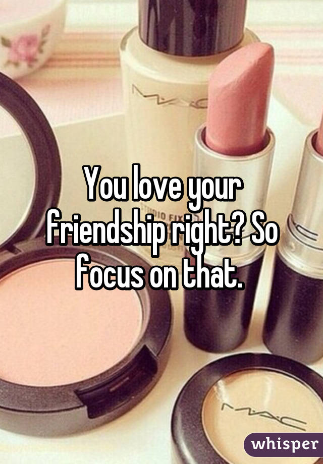 You love your friendship right? So focus on that. 