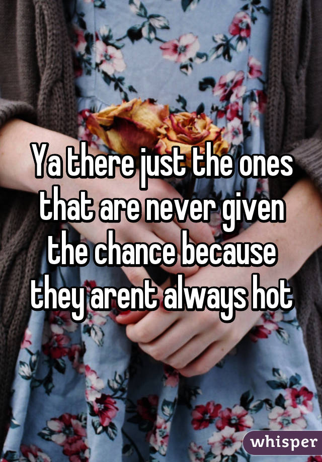 Ya there just the ones that are never given the chance because they arent always hot