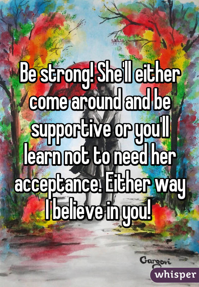 Be strong! She'll either come around and be supportive or you'll learn not to need her acceptance. Either way I believe in you! 