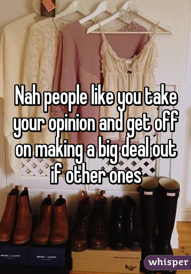 Nah people like you take your opinion and get off on making a big deal out if other ones