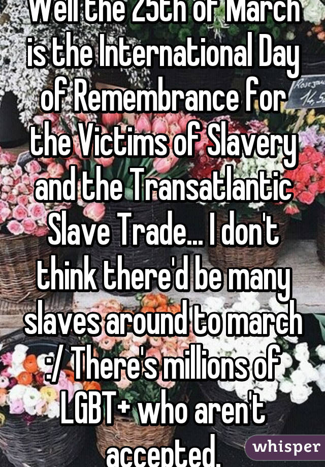 Well the 25th of March is the International Day of Remembrance for the Victims of Slavery and the Transatlantic Slave Trade... I don't think there'd be many slaves around to march :/ There's millions of LGBT+ who aren't accepted.