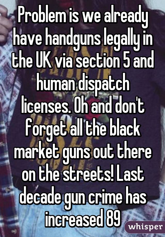 Problem is we already have handguns legally in the UK via section 5 and human dispatch licenses. Oh and don't forget all the black market guns out there on the streets! Last decade gun crime has increased 89% that's from Scotland yd 