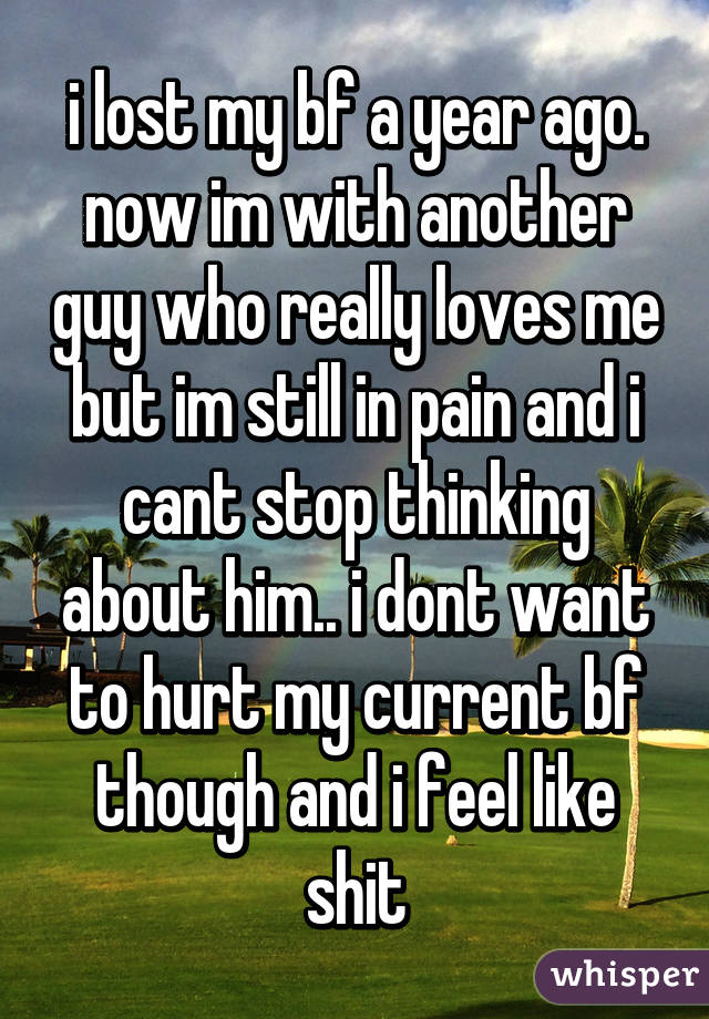 i lost my bf a year ago. now im with another guy who really loves me but im still in pain and i cant stop thinking about him.. i dont want to hurt my current bf though and i feel like shit