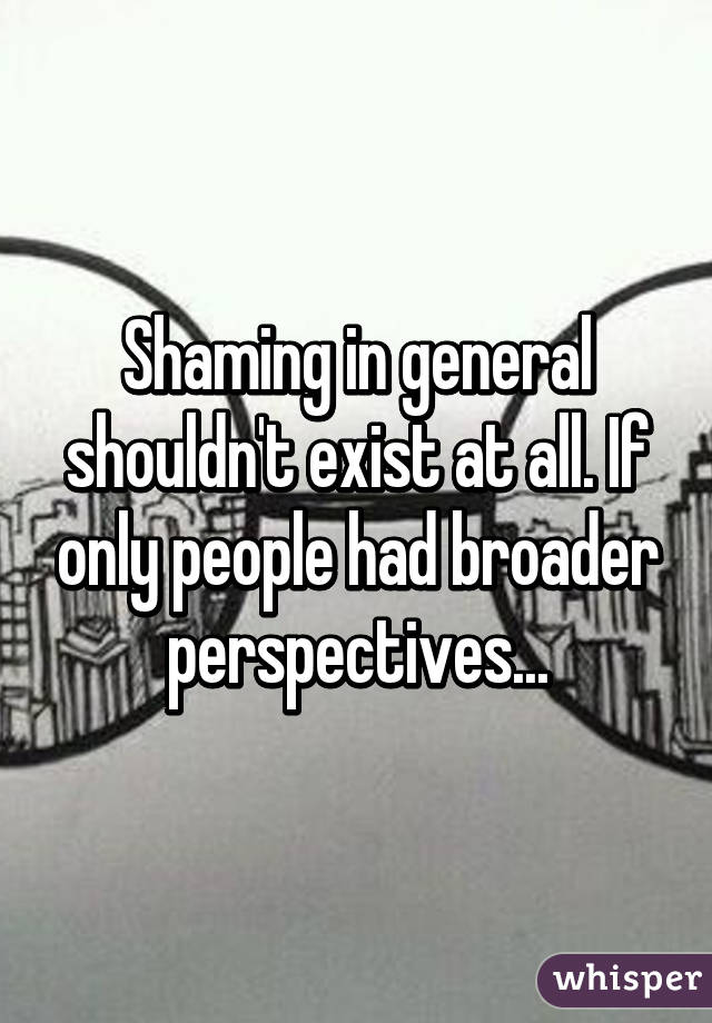 Shaming in general shouldn't exist at all. If only people had broader perspectives...