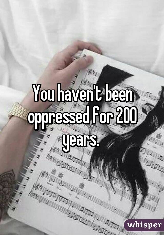 You haven't been oppressed for 200 years. 