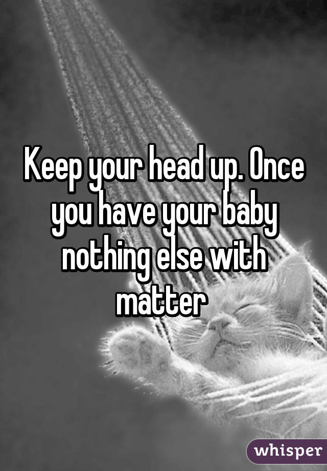 Keep your head up. Once you have your baby nothing else with matter 