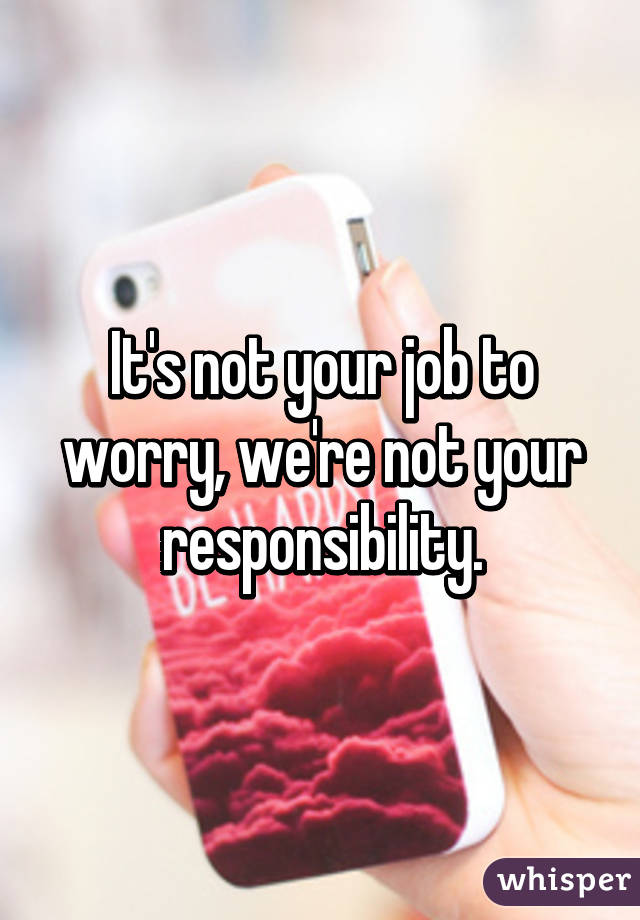 It's not your job to worry, we're not your responsibility.