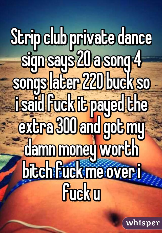 Strip club private dance sign says 20 a song 4 songs later 220 buck so i said fuck it payed the extra 300 and got my damn money worth bitch fuck me over i fuck u