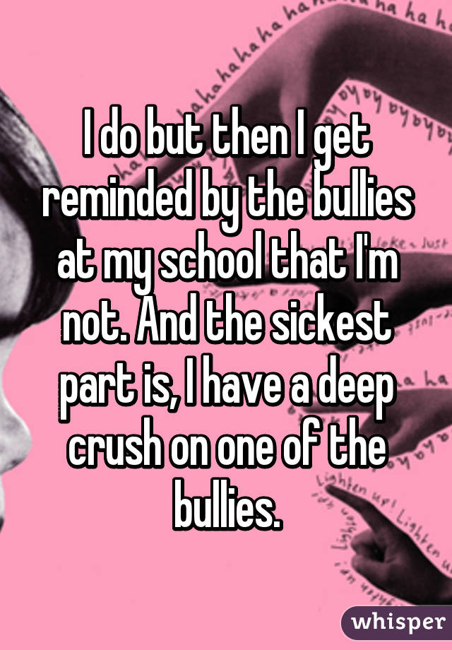 I do but then I get reminded by the bullies at my school that I'm not. And the sickest part is, I have a deep crush on one of the bullies.