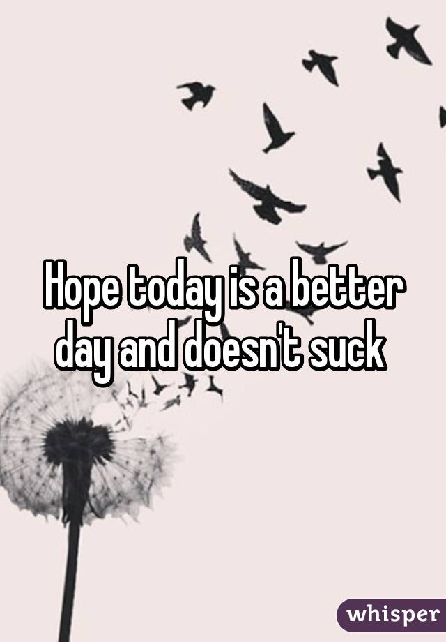 Hope today is a better day and doesn't suck 
