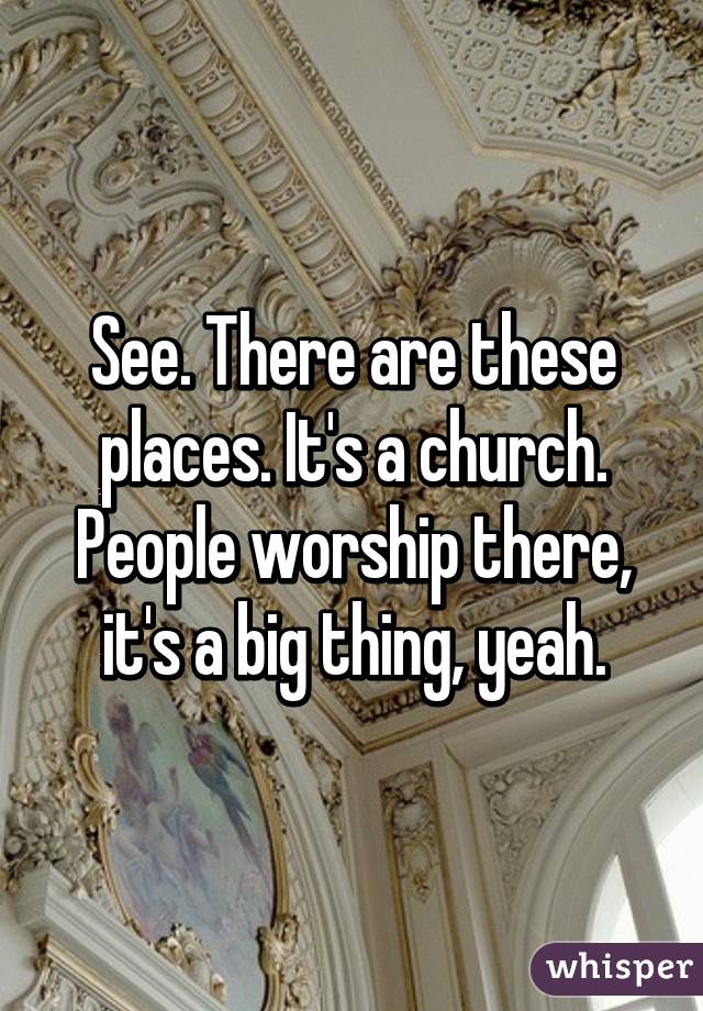 See. There are these places. It's a church. People worship there, it's a big thing, yeah.