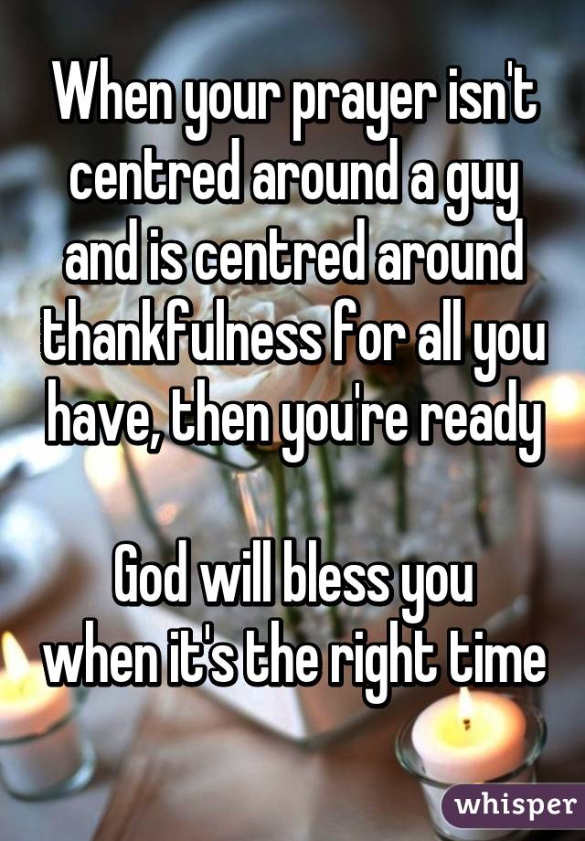 When your prayer isn't centred around a guy and is centred around thankfulness for all you have, then you're ready

God will bless you when it's the right time 