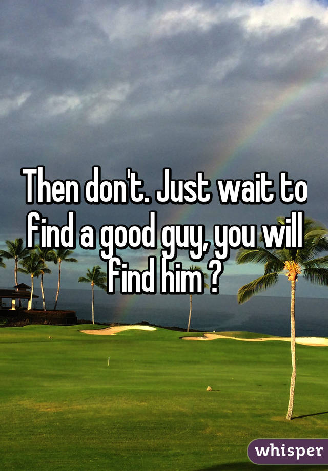 Then don't. Just wait to find a good guy, you will find him 😃