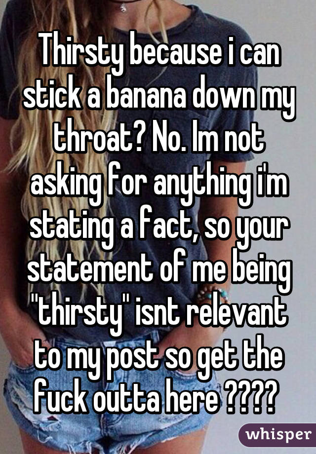 Thirsty because i can stick a banana down my throat? No. Im not asking for anything i'm stating a fact, so your statement of me being "thirsty" isnt relevant to my post so get the fuck outta here ☺️❤️ 