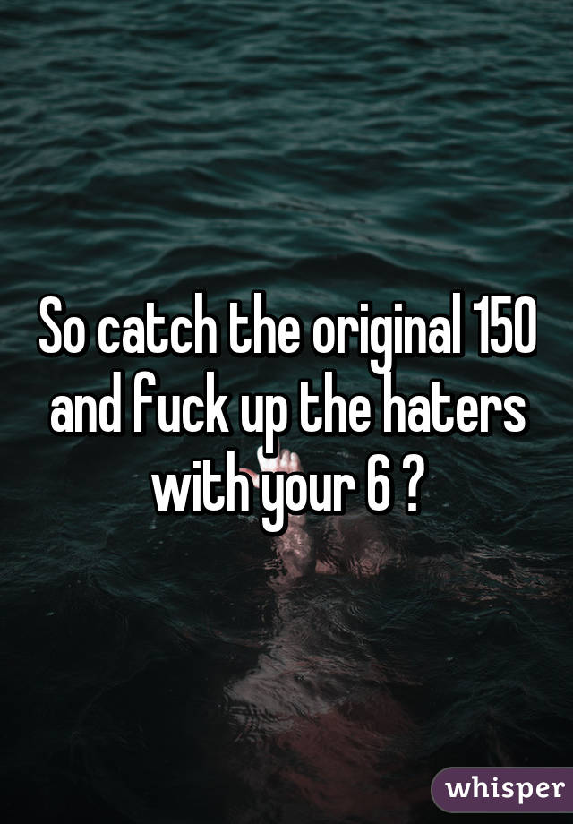 So catch the original 150 and fuck up the haters with your 6 😏