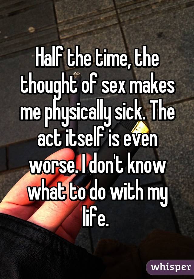 Half the time, the thought of sex makes me physically sick. The act itself is even worse. I don't know what to do with my life. 