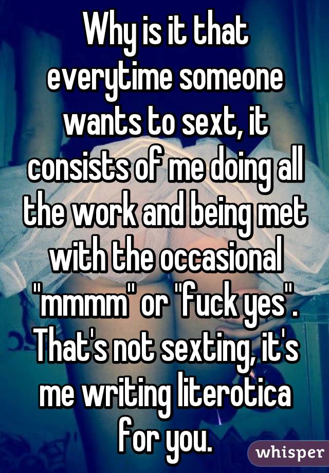 Why is it that everytime someone wants to sext, it consists of me doing all the work and being met with the occasional "mmmm" or "fuck yes". That's not sexting, it's me writing literotica for you.