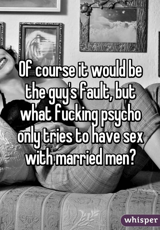 Of course it would be the guy's fault, but what fucking psycho only tries to have sex with married men?