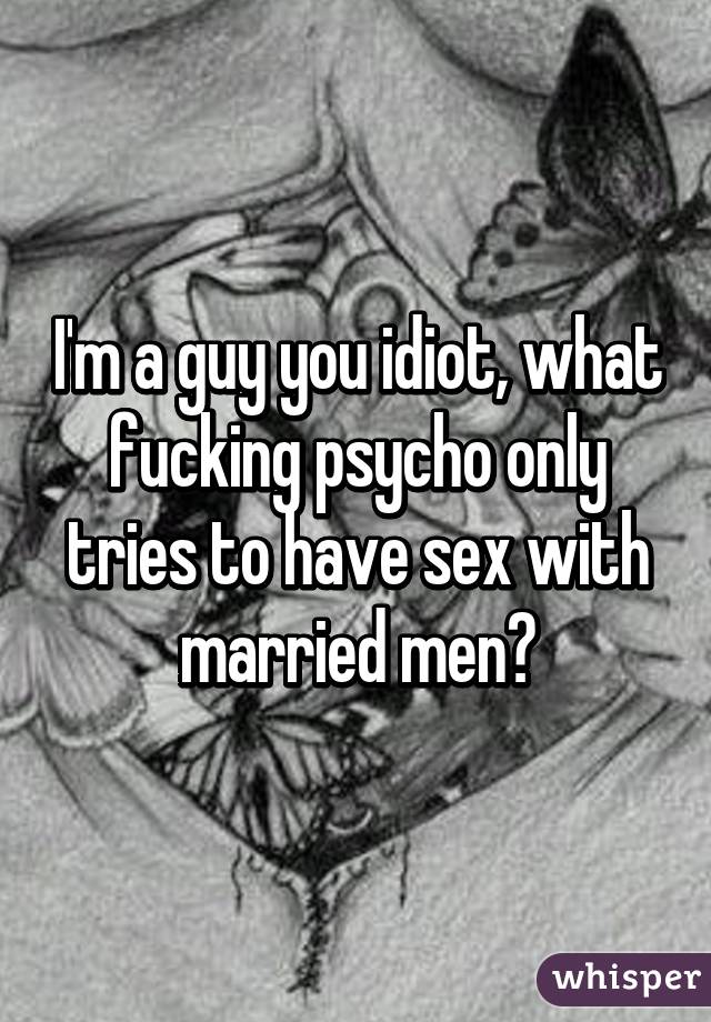 I'm a guy you idiot, what fucking psycho only tries to have sex with married men?