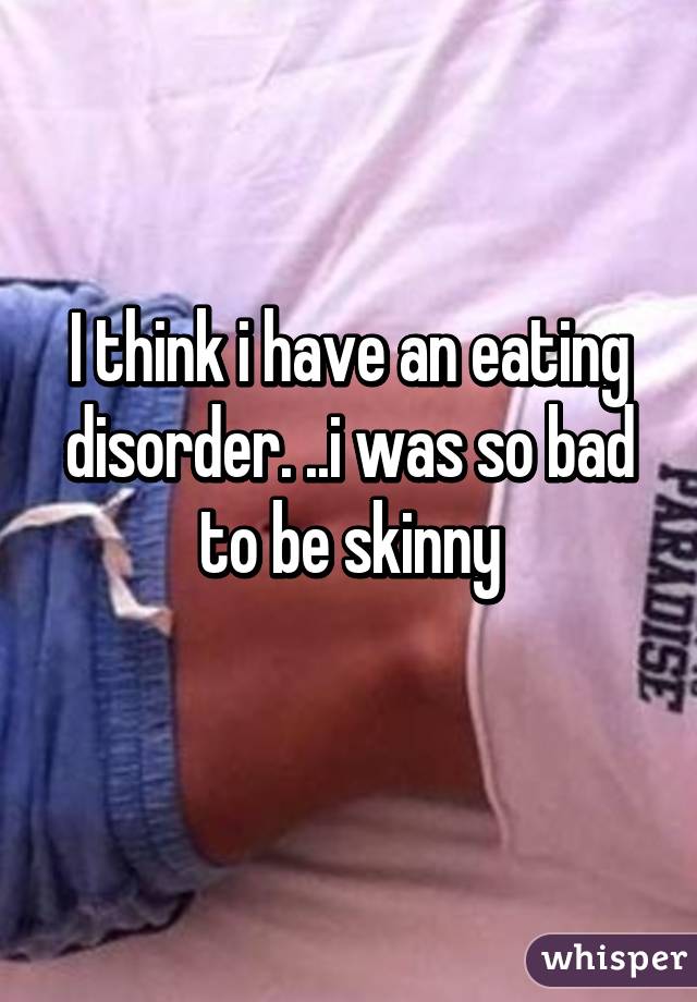 I think i have an eating disorder. ..i was so bad to be skinny
