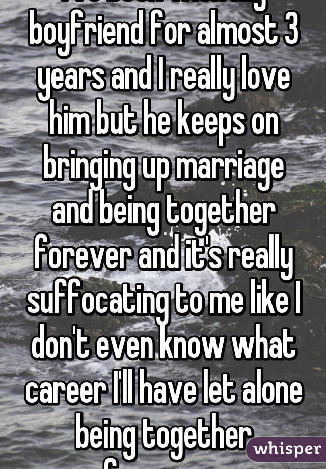 I've been with my boyfriend for almost 3 years and I really love him but he keeps on bringing up marriage and being together forever and it's really suffocating to me like I don't even know what career I'll have let alone being together forever....