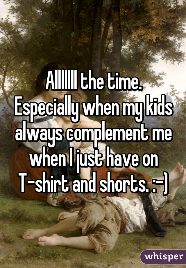 Alllllll the time. Especially when my kids always complement me when I just have on T-shirt and shorts. :-)