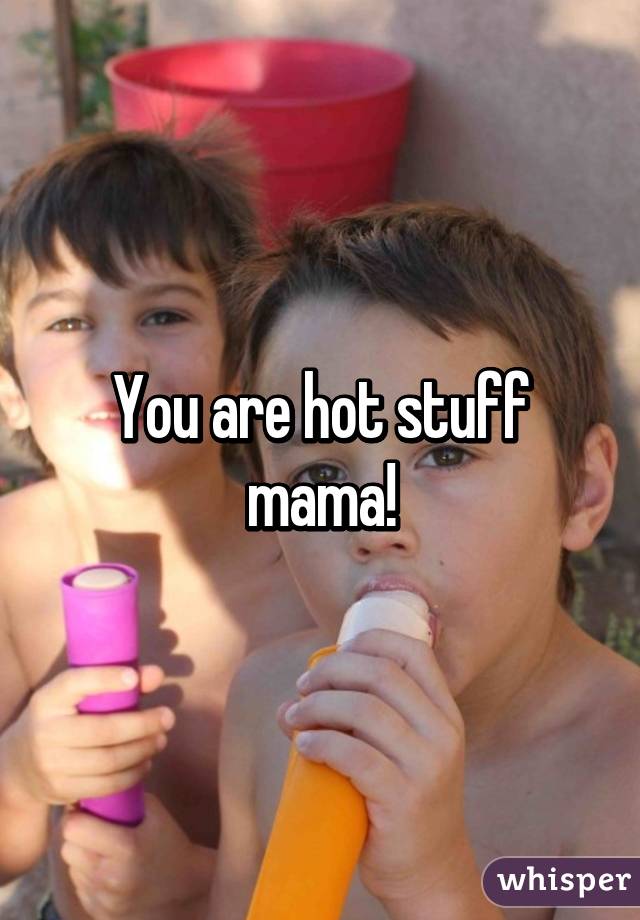 You are hot stuff mama!