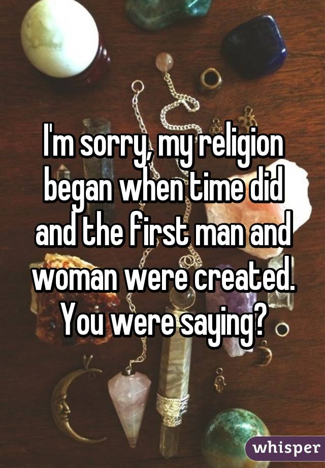 I'm sorry, my religion began when time did and the first man and woman were created. You were saying?