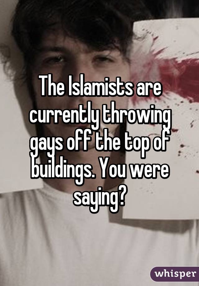 The Islamists are currently throwing gays off the top of buildings. You were saying?