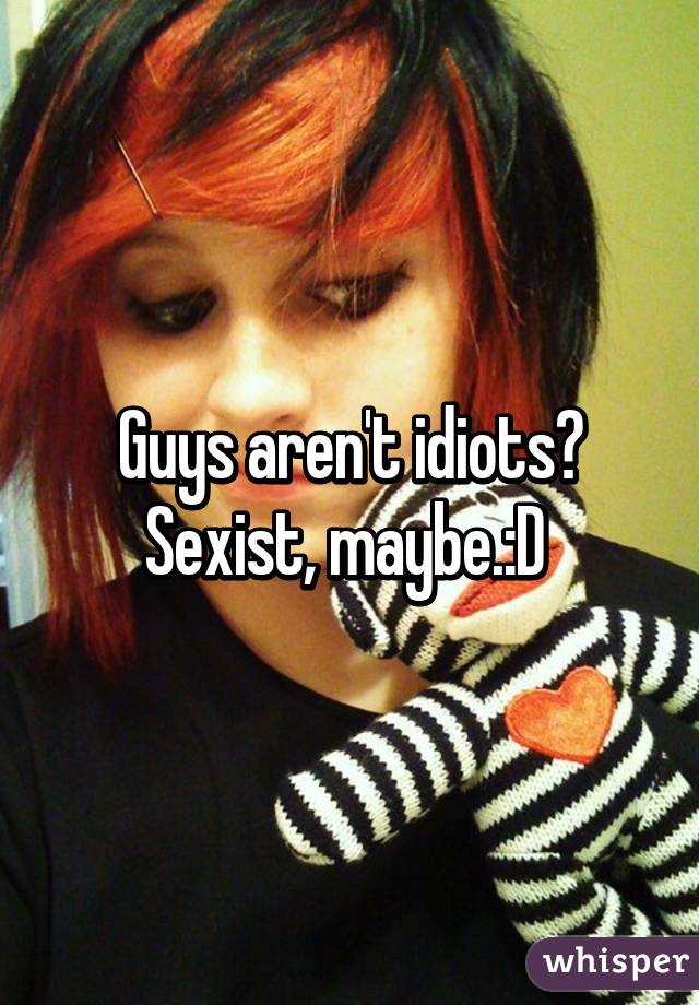 Guys aren't idiots? Sexist, maybe.:D 